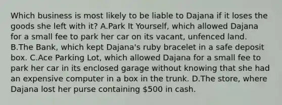 Which business is most likely to be liable to Dajana if it loses the goods she left with it? A.Park It Yourself, which allowed Dajana for a small fee to park her car on its vacant, unfenced land. B.The Bank, which kept Dajana's ruby bracelet in a safe deposit box. C.Ace Parking Lot, which allowed Dajana for a small fee to park her car in its enclosed garage without knowing that she had an expensive computer in a box in the trunk. D.The store, where Dajana lost her purse containing 500 in cash.