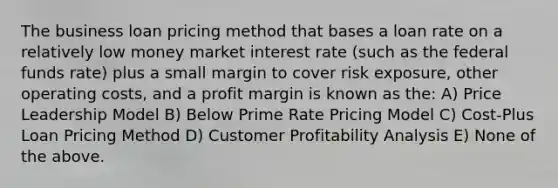 The business loan pricing method that bases a loan rate on a relatively low money market interest rate (such as the federal funds rate) plus a small margin to cover risk exposure, other operating costs, and a profit margin is known as the: A) Price Leadership Model B) Below Prime Rate Pricing Model C) Cost-Plus Loan Pricing Method D) Customer Profitability Analysis E) None of the above.