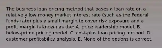 The business loan pricing method that bases a loan rate on a relatively low money market interest rate (such as the Federal funds rate) plus a small margin to cover risk exposure and a profit margin is known as the: A. price leadership model. B. below-prime pricing model. C. cost-plus loan pricing method. D. customer profitability analysis. E. None of the options is correct.