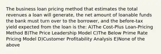 The business loan pricing method that estimates the total revenues a loan will generate, the net amount of loanable funds the bank must turn over to the borrower, and the before-tax yield expected from the loan is the: A)The Cost-Plus Loan-Pricing Method B)The Price Leadership Model C)The Below Prime Rate Pricing Model D)Customer Profitability Analysis E)None of the above