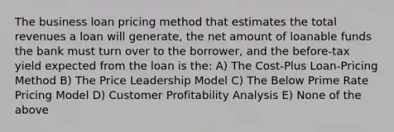 The business loan pricing method that estimates the total revenues a loan will generate, the net amount of loanable funds the bank must turn over to the borrower, and the before-tax yield expected from the loan is the: A) The Cost-Plus Loan-Pricing Method B) The Price Leadership Model C) The Below Prime Rate Pricing Model D) Customer Profitability Analysis E) None of the above