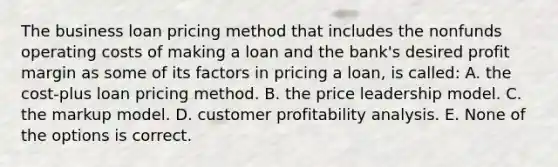 The business loan pricing method that includes the nonfunds operating costs of making a loan and the bank's desired profit margin as some of its factors in pricing a loan, is called: A. the cost-plus loan pricing method. B. the price leadership model. C. the markup model. D. customer profitability analysis. E. None of the options is correct.