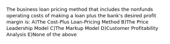 The business loan pricing method that includes the nonfunds operating costs of making a loan plus the bank's desired profit margin is: A)The Cost-Plus Loan-Pricing Method B)The Price Leadership Model C)The Markup Model D)Customer Profitability Analysis E)None of the above