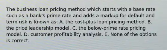 The business loan pricing method which starts with a base rate such as a bank's prime rate and adds a markup for default and term risk is known as: A. the cost-plus loan pricing method. B. the price leadership model. C. the below-prime rate pricing model. D. customer profitability analysis. E. None of the options is correct.