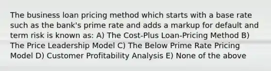 The business loan pricing method which starts with a base rate such as the bank's prime rate and adds a markup for default and term risk is known as: A) The Cost-Plus Loan-Pricing Method B) The Price Leadership Model C) The Below Prime Rate Pricing Model D) Customer Profitability Analysis E) None of the above