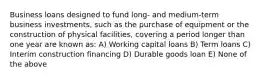 Business loans designed to fund long- and medium-term business investments, such as the purchase of equipment or the construction of physical facilities, covering a period longer than one year are known as: A) Working capital loans B) Term loans C) Interim construction financing D) Durable goods loan E) None of the above