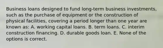 Business loans designed to fund long-term business investments, such as the purchase of equipment or the construction of physical facilities, covering a period longer than one year are known as: A. working capital loans. B. term loans. C. interim construction financing. D. durable goods loan. E. None of the options is correct.