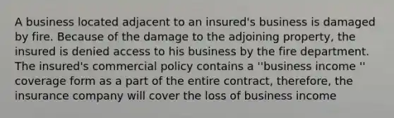 A business located adjacent to an insured's business is damaged by fire. Because of the damage to the adjoining property, the insured is denied access to his business by the fire department. The insured's commercial policy contains a ''business income '' coverage form as a part of the entire contract, therefore, the insurance company will cover the loss of business income