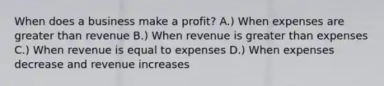 When does a business make a profit? A.) When expenses are <a href='https://www.questionai.com/knowledge/ktgHnBD4o3-greater-than' class='anchor-knowledge'>greater than</a> revenue B.) When revenue is greater than expenses C.) When revenue is equal to expenses D.) When expenses decrease and revenue increases