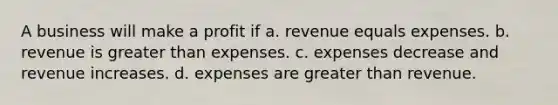 A business will make a profit if a. revenue equals expenses. b. revenue is <a href='https://www.questionai.com/knowledge/ktgHnBD4o3-greater-than' class='anchor-knowledge'>greater than</a> expenses. c. expenses decrease and revenue increases. d. expenses are greater than revenue.