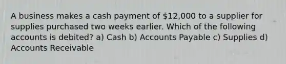 A business makes a cash payment of 12,000 to a supplier for supplies purchased two weeks earlier. Which of the following accounts is debited? a) Cash b) <a href='https://www.questionai.com/knowledge/kWc3IVgYEK-accounts-payable' class='anchor-knowledge'>accounts payable</a> c) Supplies d) Accounts Receivable