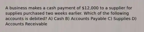 A business makes a cash payment of 12,000 to a supplier for supplies purchased two weeks earlier. Which of the following accounts is debited? A) Cash B) Accounts Payable C) Supplies D) Accounts Receivable