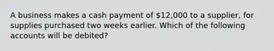 A business makes a cash payment of 12,000 to a supplier, for supplies purchased two weeks earlier. Which of the following accounts will be debited?