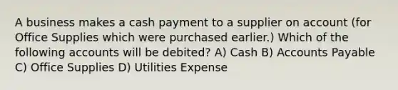 A business makes a cash payment to a supplier on account (for Office Supplies which were purchased earlier.) Which of the following accounts will be debited? A) Cash B) Accounts Payable C) Office Supplies D) Utilities Expense