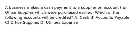 A business makes a cash payment to a supplier on account (for Office Supplies which were purchased earlier.) Which of the following accounts will be credited? A) Cash B) Accounts Payable C) Office Supplies D) Utilities Expense