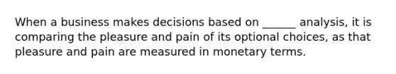 When a business makes decisions based on ______ analysis, it is comparing the pleasure and pain of its optional choices, as that pleasure and pain are measured in monetary terms.