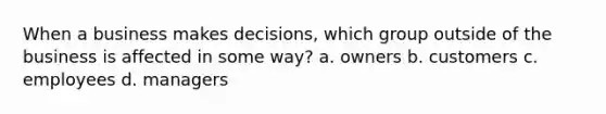 When a business makes decisions, which group outside of the business is affected in some way? a. owners b. customers c. employees d. managers