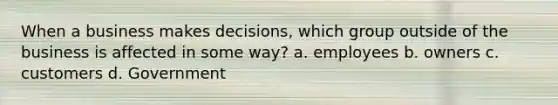 When a business makes decisions, which group outside of the business is affected in some way? a. employees b. owners c. customers d. Government