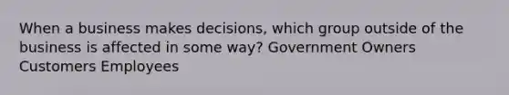 When a business makes decisions, which group outside of the business is affected in some way? Government Owners Customers Employees