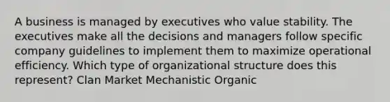 A business is managed by executives who value stability. The executives make all the decisions and managers follow specific company guidelines to implement them to maximize operational efficiency. Which type of organizational structure does this represent? Clan Market Mechanistic Organic