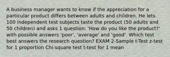 A business manager wants to know if the appreciation for a particular product differs between adults and children. He lets 100 independent test subjects taste the product (50 adults and 50 children) and asks 1 question: 'How do you like the product?' with possible answers 'poor', 'average' and 'good'. Which test best answers the research question? EXAM 2-Sample t-Test z-test for 1 proportion Chi-square test t-test for 1 mean