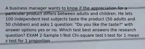 A business manager wants to know if the appreciation for a particular product differs between adults and children. He lets 100 independent test subjects taste the product (50 adults and 50 children) and asks 1 question: "Do you like the taste?" with answer options yes or no. Which test best answers the research question? EXAM 2-Sample t-Test Chi-square test t-test for 1 mean z test for 1 proportion