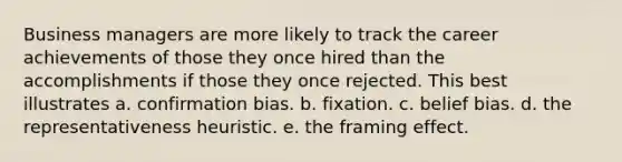 Business managers are more likely to track the career achievements of those they once hired than the accomplishments if those they once rejected. This best illustrates a. confirmation bias. b. fixation. c. belief bias. d. the representativeness heuristic. e. the framing effect.