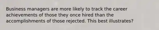 Business managers are more likely to track the career achievements of those they once hired than the accomplishments of those rejected. This best illustrates?