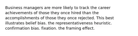 Business managers are more likely to track the career achievements of those they once hired than the accomplishments of those they once rejected. This best illustrates belief bias. the representativeness heuristic. confirmation bias. fixation. the framing effect.