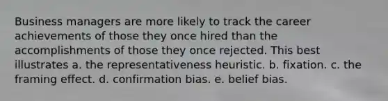 Business managers are more likely to track the career achievements of those they once hired than the accomplishments of those they once rejected. This best illustrates a. the representativeness heuristic. b. fixation. c. the framing effect. d. confirmation bias. e. belief bias.