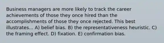 Business managers are more likely to track the career achievements of those they once hired than the accomplishments of those they once rejected. This best illustrates... A) belief bias. B) the representativeness heuristic. C) the framing effect. D) fixation. E) confirmation bias.