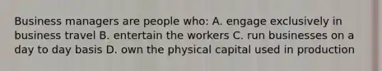 Business managers are people who: A. engage exclusively in business travel B. entertain the workers C. run businesses on a day to day basis D. own the physical capital used in production