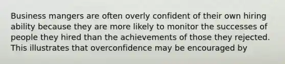 Business mangers are often overly confident of their own hiring ability because they are more likely to monitor the successes of people they hired than the achievements of those they rejected. This illustrates that overconfidence may be encouraged by