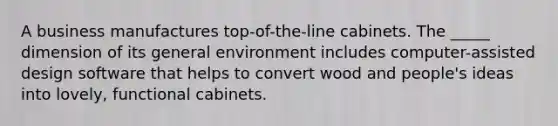 A business manufactures top-of-the-line cabinets. The _____ dimension of its general environment includes computer-assisted design software that helps to convert wood and people's ideas into lovely, functional cabinets.