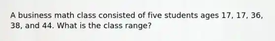 A business math class consisted of five students ages 17, 17, 36, 38, and 44. What is the class range?