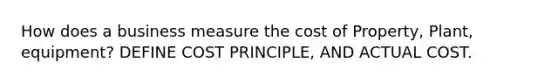 How does a business measure the cost of Property, Plant, equipment? DEFINE COST PRINCIPLE, AND ACTUAL COST.