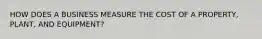 HOW DOES A BUSINESS MEASURE THE COST OF A PROPERTY, PLANT, AND EQUIPMENT?