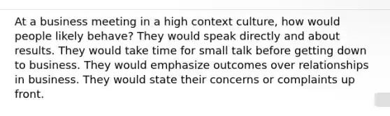 At a business meeting in a high context culture, how would people likely behave? They would speak directly and about results. They would take time for small talk before getting down to business. They would emphasize outcomes over relationships in business. They would state their concerns or complaints up front.