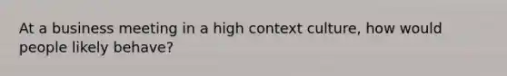 At a business meeting in a high context culture, how would people likely behave?