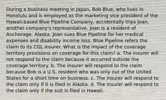 During a business meeting in Japan, Bob Blue, who lives in Honolulu and is employed as the marketing vice president of the Hawaii-based Blue Pipeline Company, accidentally trips Joan, another company's representative. Joan is a resident of Anchorage, Alaska. Joan sues Blue Pipeline for her medical expenses and disability income loss. Blue Pipeline refers the claim to its CGL insurer. What is the impact of the coverage territory provisions on coverage for this claim? a. The insurer will not respond to the claim because it occurred outside the coverage territory. b. The insurer will respond to the claim because Bob is a U.S. resident who was only out of the United States for a short time on business. c. The insurer will respond to the claim only if it is filed in Alaska. d. The insurer will respond to the claim only if the suit is filed in Hawaii.