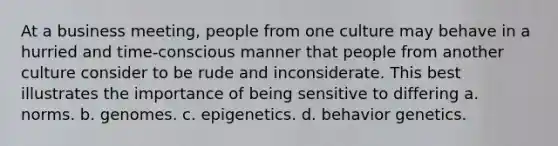 At a business meeting, people from one culture may behave in a hurried and time-conscious manner that people from another culture consider to be rude and inconsiderate. This best illustrates the importance of being sensitive to differing a. norms. b. genomes. c. epigenetics. d. behavior genetics.