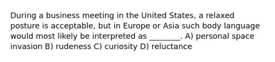 During a business meeting in the United States, a relaxed posture is acceptable, but in Europe or Asia such body language would most likely be interpreted as ________. A) personal space invasion B) rudeness C) curiosity D) reluctance