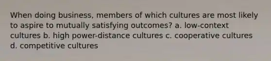 When doing business, members of which cultures are most likely to aspire to mutually satisfying outcomes? a. low-context cultures b. high power-distance cultures c. cooperative cultures d. competitive cultures