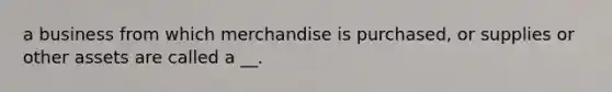 a business from which merchandise is purchased, or supplies or other assets are called a __.