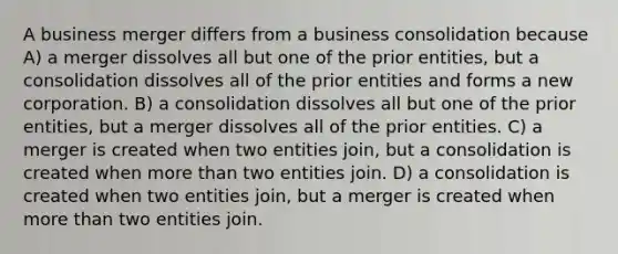 A business merger differs from a business consolidation because A) a merger dissolves all but one of the prior entities, but a consolidation dissolves all of the prior entities and forms a new corporation. B) a consolidation dissolves all but one of the prior entities, but a merger dissolves all of the prior entities. C) a merger is created when two entities join, but a consolidation is created when more than two entities join. D) a consolidation is created when two entities join, but a merger is created when more than two entities join.