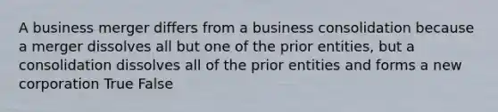 A business merger differs from a business consolidation because a merger dissolves all but one of the prior entities, but a consolidation dissolves all of the prior entities and forms a new corporation True False