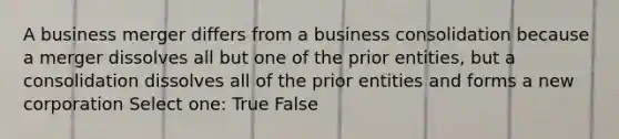 A business merger differs from a business consolidation because a merger dissolves all but one of the prior entities, but a consolidation dissolves all of the prior entities and forms a new corporation Select one: True False