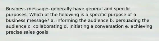 Business messages generally have general and specific purposes. Which of the following is a specific purpose of a business message? a. informing the audience b. persuading the audience c. collaborating d. initiating a conversation e. achieving precise sales goals