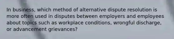 In business, which method of alternative dispute resolution is more often used in disputes between employers and employees about topics such as workplace conditions, wrongful discharge, or advancement grievances?