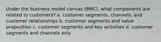 Under the business model canvas (BMC), what components are related to customers? a. customer segments, channels, and customer relationships b. customer segments and value proposition c. customer segments and key activities d. customer segments and channels only